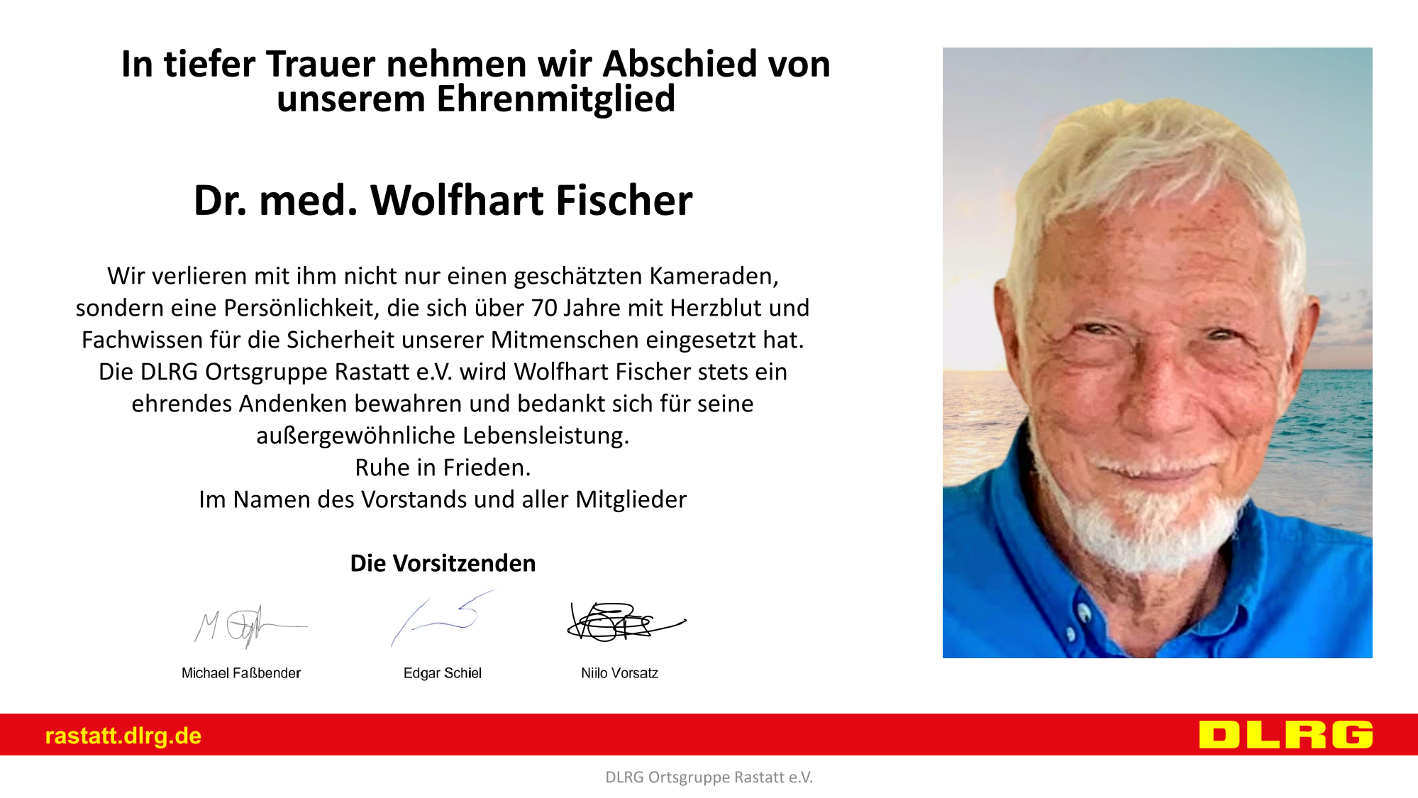 In tiefer Trauer nehmen wir Abschied von unserem Ehrenmitglied Dr. med. Wolfhart Fischer Wir verlieren mit ihm nicht nur einen geschätzten Kameraden, sondern eine Persönlichkeit, die sich über 70 Jahre mit Herzblut und Fachwissen für die Sicherheit unserer Mitmenschen eingesetzt hat. Die DLRG Ortsgruppe Rastatt e.V. wird Wolfhart Fischer stets ein ehrendes Andenken bewahren und bedankt sich für seine außergewöhnliche Lebensleistung. Ruhe in Frieden. Im Namen des Vorstands und aller Mitglieder